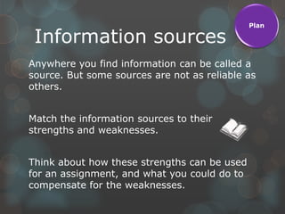 Plan

 Information sources
Anywhere you find information can be called a
source. But some sources are not as reliable as
others.


Match the information sources to their
strengths and weaknesses.


Think about how these strengths can be used
for an assignment, and what you could do to
compensate for the weaknesses.
 