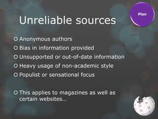 Plan

  Unreliable sources
 Anonymous authors
 Bias in information provided
 Unsupported or out-of-date information
 Heavy usage of non-academic style
 Populist or sensational focus


 This applies to magazines as well as
  certain websites…
 