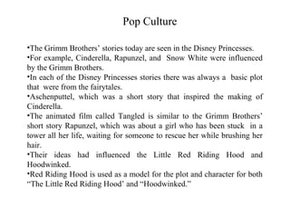 Pop Culture

•The Grimm Brothers’ stories today are seen in the Disney Princesses.
•For example, Cinderella, Rapunzel, and Snow White were influenced
by the Grimm Brothers.
•In each of the Disney Princesses stories there was always a basic plot
that were from the fairytales.
•Aschenputtel, which was a short story that inspired the making of
Cinderella.
•The animated film called Tangled is similar to the Grimm Brothers’
short story Rapunzel, which was about a girl who has been stuck in a
tower all her life, waiting for someone to rescue her while brushing her
hair.
•Their ideas had influenced the Little Red Riding Hood and
Hoodwinked.
•Red Riding Hood is used as a model for the plot and character for both
“The Little Red Riding Hood’ and “Hoodwinked.”
 