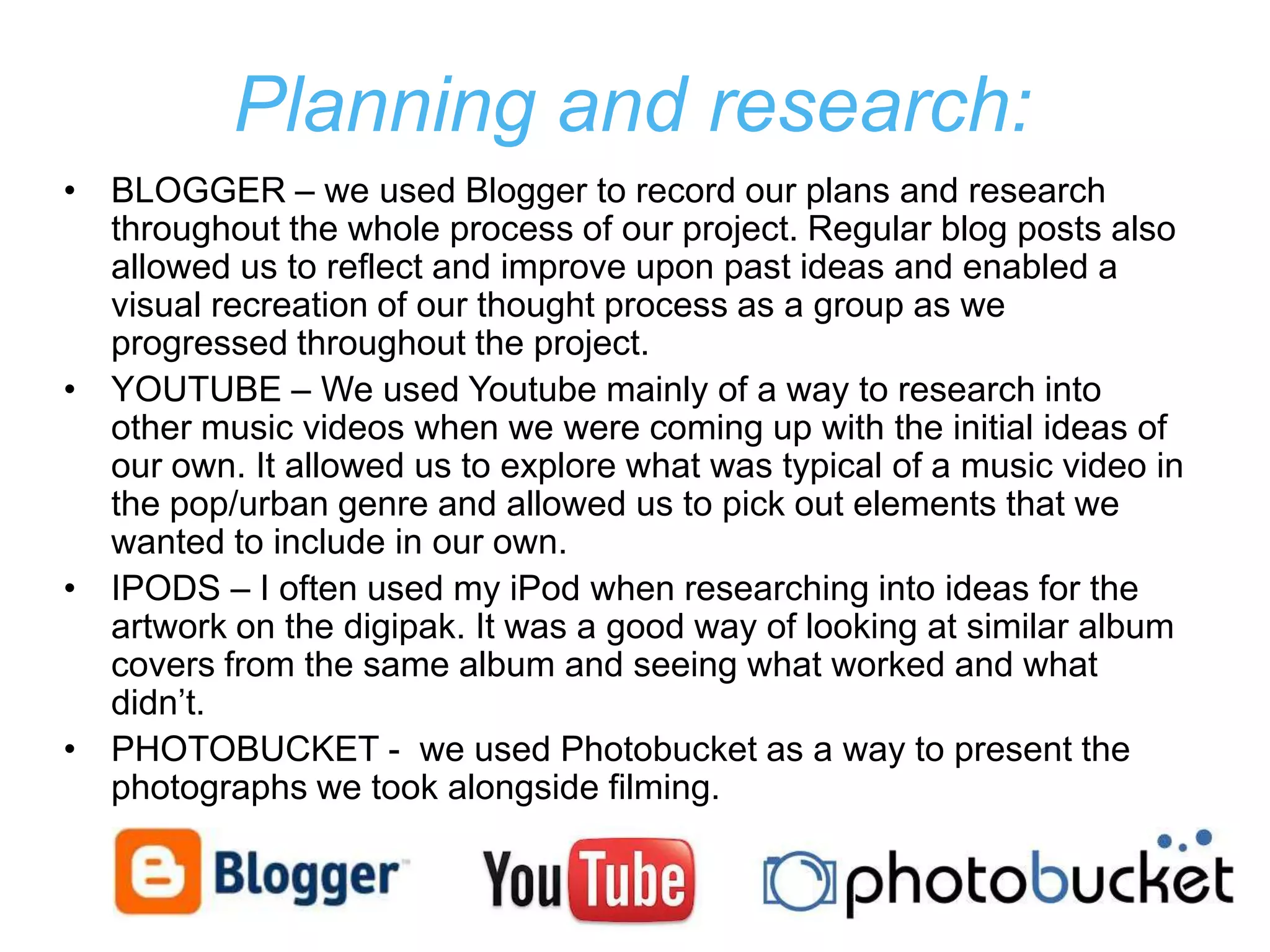 Planning and research:
• BLOGGER – we used Blogger to record our plans and research
  throughout the whole process of our project. Regular blog posts also
  allowed us to reflect and improve upon past ideas and enabled a
  visual recreation of our thought process as a group as we
  progressed throughout the project.
• YOUTUBE – We used Youtube mainly of a way to research into
  other music videos when we were coming up with the initial ideas of
  our own. It allowed us to explore what was typical of a music video in
  the pop/urban genre and allowed us to pick out elements that we
  wanted to include in our own.
• IPODS – I often used my iPod when researching into ideas for the
  artwork on the digipak. It was a good way of looking at similar album
  covers from the same album and seeing what worked and what
  didn’t.
• PHOTOBUCKET - we used Photobucket as a way to present the
  photographs we took alongside filming.
 