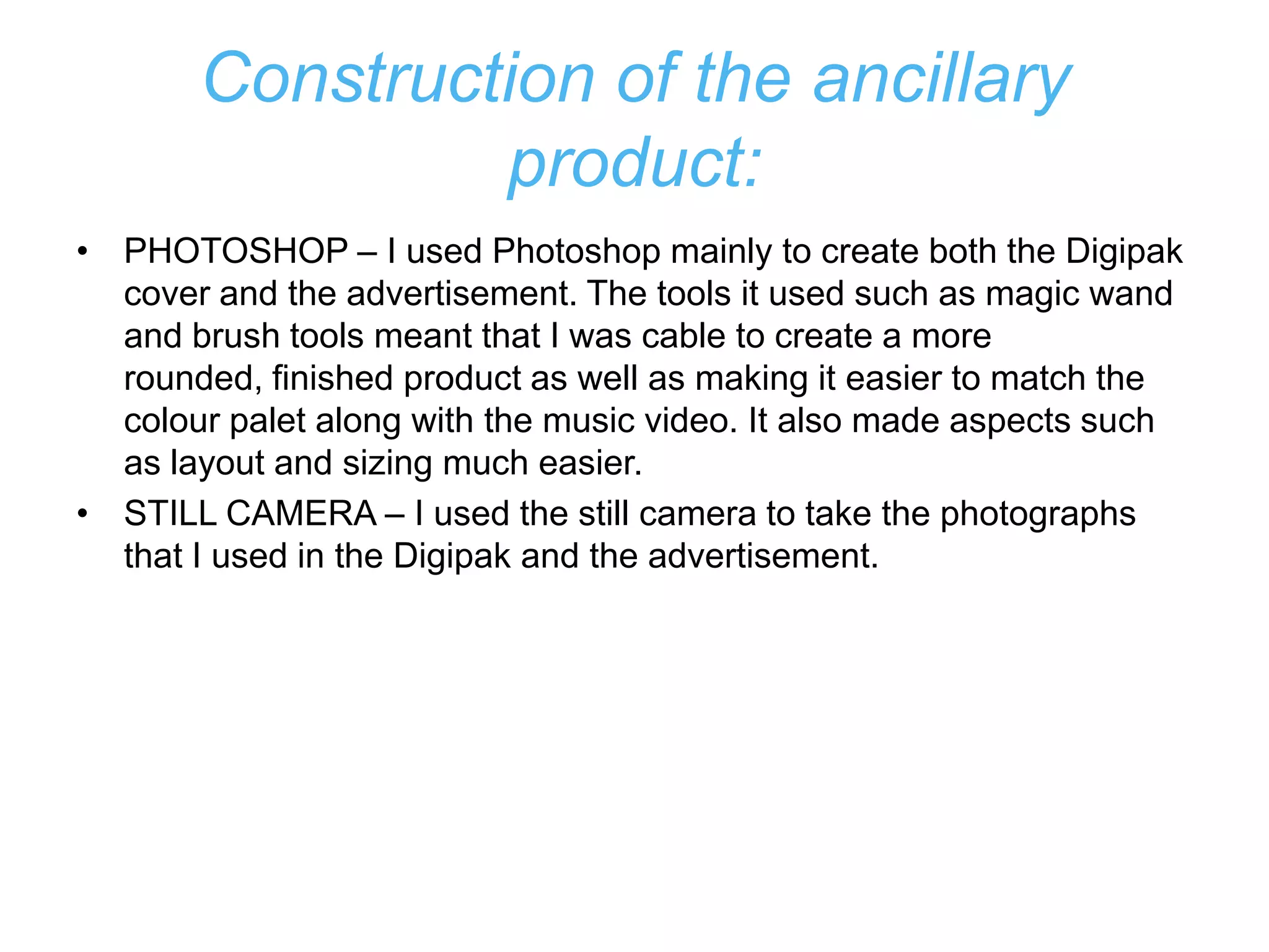 Construction of the ancillary
                product:
• PHOTOSHOP – I used Photoshop mainly to create both the Digipak
  cover and the advertisement. The tools it used such as magic wand
  and brush tools meant that I was cable to create a more
  rounded, finished product as well as making it easier to match the
  colour palet along with the music video. It also made aspects such
  as layout and sizing much easier.
• STILL CAMERA – I used the still camera to take the photographs
  that I used in the Digipak and the advertisement.
 