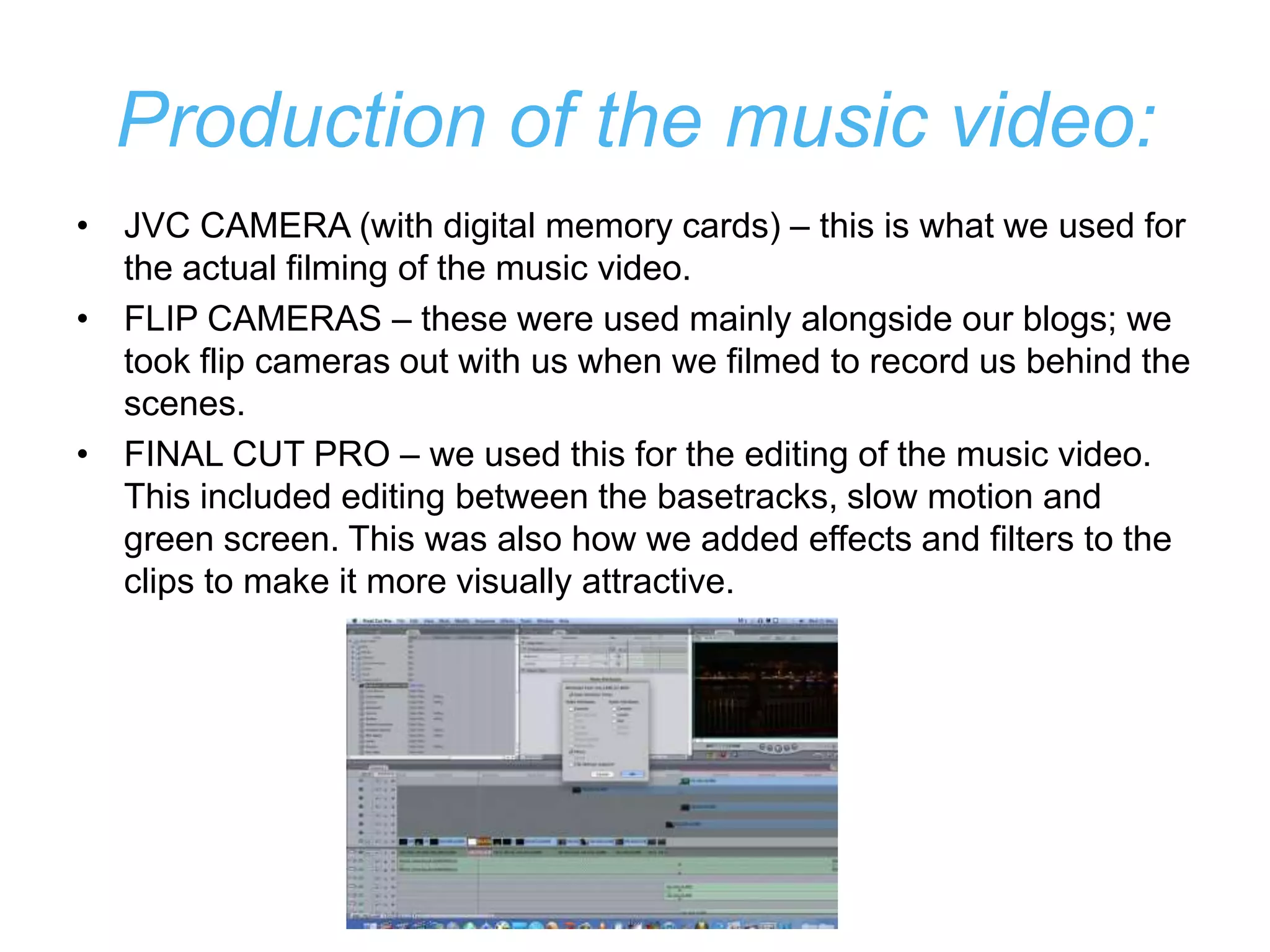 Production of the music video:
• JVC CAMERA (with digital memory cards) – this is what we used for
  the actual filming of the music video.
• FLIP CAMERAS – these were used mainly alongside our blogs; we
  took flip cameras out with us when we filmed to record us behind the
  scenes.
• FINAL CUT PRO – we used this for the editing of the music video.
  This included editing between the basetracks, slow motion and
  green screen. This was also how we added effects and filters to the
  clips to make it more visually attractive.
 