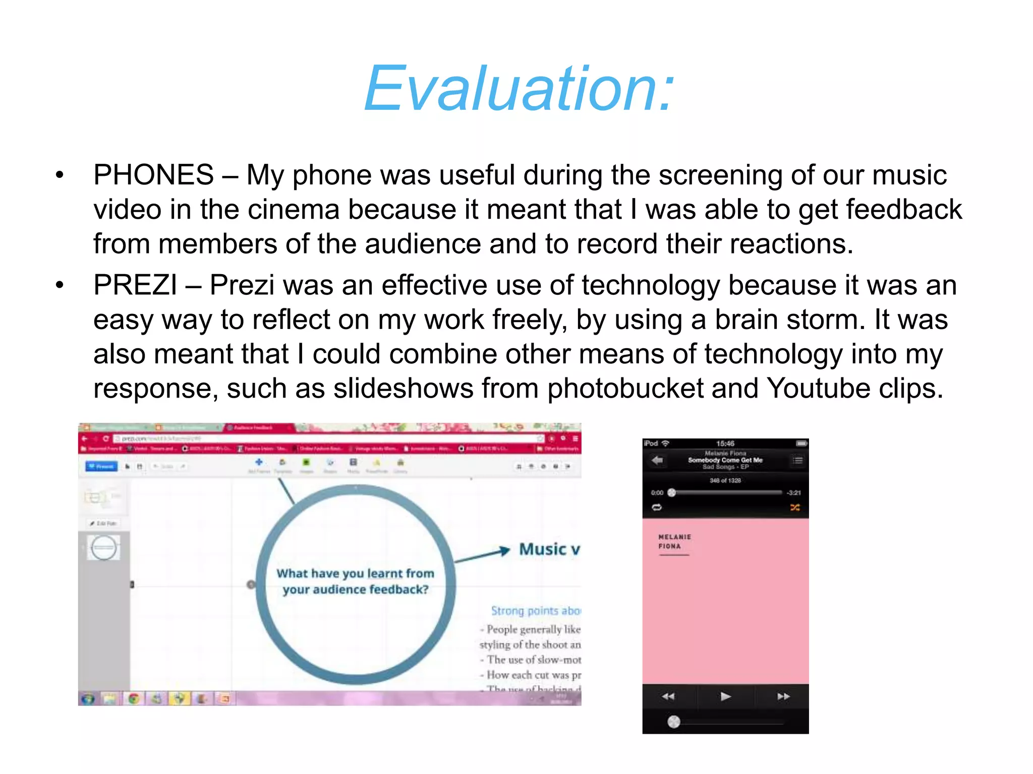 Evaluation:
• PHONES – My phone was useful during the screening of our music
  video in the cinema because it meant that I was able to get feedback
  from members of the audience and to record their reactions.
• PREZI – Prezi was an effective use of technology because it was an
  easy way to reflect on my work freely, by using a brain storm. It was
  also meant that I could combine other means of technology into my
  response, such as slideshows from photobucket and Youtube clips.
 