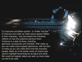 2) Costumes and Make-up/Hair - In „thriller‟ the use
of costume and make up make actors appear lifelike
to their character, how we present the character
reflects on how the audience perceive them.
Costume is a style of dress, including
garments, accessories and hairstyle. With make up
you can make actors appear glamorous, with the lack
of make up you can make them look like everyday
people. Make up in the earlier years of cinema was
used to highlight facial features as black and white
film could not register detail very well, so more make
up had to be used.
 