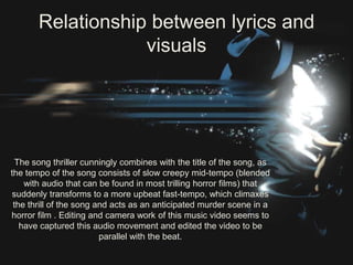 Relationship between lyrics and
                   visuals




  The song thriller cunningly combines with the title of the song, as
the tempo of the song consists of slow creepy mid-tempo (blended
    with audio that can be found in most trilling horror films) that
 suddenly transforms to a more upbeat fast-tempo, which climaxes
 the thrill of the song and acts as an anticipated murder scene in a
horror film . Editing and camera work of this music video seems to
   have captured this audio movement and edited the video to be
                         parallel with the beat.
 
