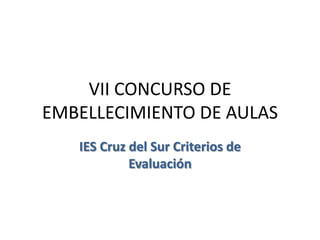 VII CONCURSO DE
EMBELLECIMIENTO DE AULAS
   IES Cruz del Sur Criterios de
            Evaluación
 
