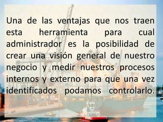 Una de las ventajas que nos traen
esta     herramienta    para   cual
administrador es la posibilidad de
crear una visión general de nuestro
negocio y medir nuestros procesos
internos y externo para que una vez
identificados podamos controlarlo.
 