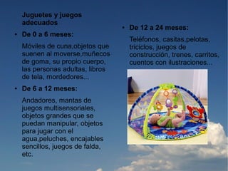 Juguetes y juegos
    adecuados
                                   ●   De 12 a 24 meses:
●   De 0 a 6 meses:
                                       Teléfonos, casitas,pelotas,
    Móviles de cuna,objetos que        triciclos, juegos de
    suenen al moverse,muñecos          construcción, trenes, carritos,
    de goma, su propio cuerpo,         cuentos con ilustraciones...
    las personas adultas, libros
    de tela, mordedores...
●   De 6 a 12 meses:
    Andadores, mantas de
    juegos multisensoriales,
    objetos grandes que se
    puedan manipular, objetos
    para jugar con el
    agua,peluches, encajables
    sencillos, juegos de falda,
    etc.
 