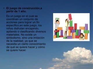 ●   El juego de construcción,a
    partir de 1 año.
    Es un juego en el cual se
    coordinan un conjunto de
    acciones para lograr un fin
    específico,en este juego, los
    niños disfrutan encajando,
    apilando o clasificando diversos
    materiales. No existe un
    simbolismo, sino una imitación
    de la realidad, ya que se
    necesita un cierto conocimiento
    de qué se quiere hacer y cómo
    se quiere hacer.
 