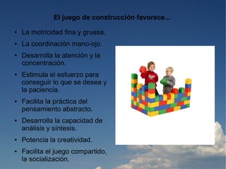 El juego de construcción favorece...
●   La motricidad fina y gruesa.
●   La coordinación mano-ojo.
●   Desarrolla la atención y la
    concentración.
●   Estimula el esfuerzo para
    conseguir lo que se desea y
    la paciencia.
●   Facilita la práctica del
    pensamiento abstracto.
●   Desarrolla la capacidad de
    análisis y síntesis.
●   Potencia la creatividad.
●   Facilita el juego compartido,
    la socialización.
 