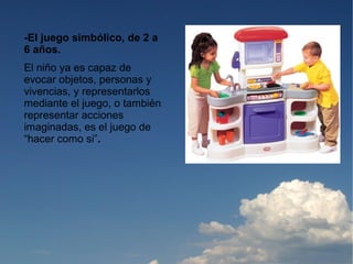 -El juego simbólico, de 2 a
6 años.
El niño ya es capaz de
evocar objetos, personas y
vivencias, y representarlos
mediante el juego, o también
representar acciones
imaginadas, es el juego de
“hacer como si”.
 