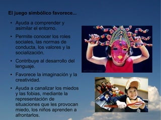 El juego simbólico favorece...
●   Ayuda a comprender y
    asimilar el entorno.
●   Permite conocer los roles
    sociales, las normas de
    conducta, los valores y la
    socialización.
●   Contribuye al desarrollo del
    lenguaje.
●   Favorece la imaginación y la
    creatividad.
●   Ayuda a canalizar los miedos
    y las fobias, mediante la
    representación de
    situaciones que les provocan
    miedo, los niños aprenden a
    afrontarlos.
 
