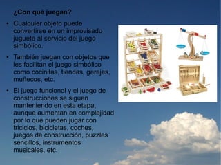¿Con qué juegan?
●   Cualquier objeto puede
    convertirse en un improvisado
    juguete al servicio del juego
    simbólico.
●   También juegan con objetos que
    les facilitan el juego simbólico
    como cocinitas, tiendas, garajes,
    muñecos, etc.
●   El juego funcional y el juego de
    construcciones se siguen
    manteniendo en esta etapa,
    aunque aumentan en complejidad
    por lo que pueden jugar con
    triciclos, bicicletas, coches,
    juegos de construcción, puzzles
    sencillos, instrumentos
    musicales, etc.
 