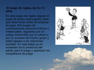 -El juego de reglas, de 6 a 12
años.
En este juego las reglas regulan el
juego de grupo,cada jugador sabe
qué debe hacer antes de empezar
el juego. Son juegos de
combinaciones sensoriomotoras o
intelectuales, regulados por un
código transmitido por la cultura o
por un acuerdo del mismo grupo y
están ligados a las relaciones
sociales. En esta etapa ya no
necesitan de la presencia del
adulto para el juego y aparecen los
compañeros de juego.
 