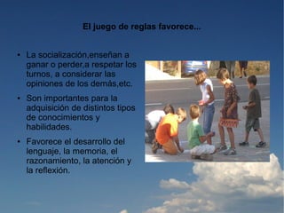 El juego de reglas favorece...


●   La socialización,enseñan a
    ganar o perder,a respetar los
    turnos, a considerar las
    opiniones de los demás,etc.
●   Son importantes para la
    adquisición de distintos tipos
    de conocimientos y
    habilidades.
●   Favorece el desarrollo del
    lenguaje, la memoria, el
    razonamiento, la atención y
    la reflexión.
 