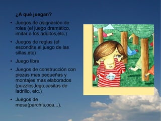 ¿A qué juegan?
●   Juegos de asignación de
    roles (el juego dramático,
    imitar a los adultos,etc.)
●   Juegos de reglas (el
    escondite,el juego de las
    sillas,etc)
●   Juego libre
●   Juegos de construcción con
    piezas mas pequeñas y
    montajes mas elaborados
    (puzzles,lego,casitas de
    ladrillo, etc.)
●   Juegos de
    mesa(parchís,oca...).
 