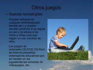 Otros juegos
●   Nuevas tecnologías:
    Pueden utilizarse en
    cualquier ámbito(escolar,
    familiar,etc.) y pueden
    resultar positivos si se regula
    su uso y se educa a los
    niños y niñas para que
    hagan un uso correcto de
    ellos.
    Los juegos de
    ordenador,CD,DVD,CD-Rom,
    de Internet,pequeños
    ordenadores educativos que
    se venden en las
    jugueterias,las consolas de
    videojuegos, etc.
 