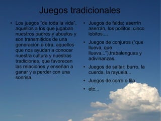 Juegos tradicionales
●   Los juegos “de toda la vida”,   ●   Juegos de falda; aserrín
    aquellos a los que jugaban          aserrán, los pollitos, cinco
    nuestros padres y abuelos y         lobitos....
    son transmitidos de una         ●   Juegos de conjuros (“que
    generación a otra, aquellos
                                        llueva, que
    que nos ayudan a conocer
                                        llueva...”),trabalenguas y
    nuestra cultura y nuestras
                                        adivinanzas.
    tradiciones, que favorecen
    las relaciones y enseñan a      ●   Juegos de saltar; burro, la
    ganar y a perder con una            cuerda, la rayuela...
    sonrisa.                        ●   Juegos de corro o fila
                                    ●   etc...
 