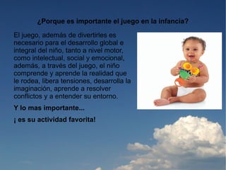 ¿Porque es importante el juego en la infancia?

El juego, además de divertirles es
necesario para el desarrollo global e
integral del niño, tanto a nivel motor,
como intelectual, social y emocional,
además, a través del juego, el niño
comprende y aprende la realidad que
le rodea, libera tensiones, desarrolla la
imaginación, aprende a resolver
conflictos y a entender su entorno.
Y lo mas importante...
¡ es su actividad favorita!
 