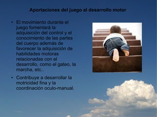 Aportaciones del juego al desarrollo motor

●   El movimiento durante el
    juego fomentará la
    adquisición del control y el
    conocimiento de las partes
    del cuerpo además de
    favorecer la adquisición de
    habilidades motoras
    relacionadas con el
    desarrollo, como el gateo, la
    marcha, etc..
●   Contribuye a desarrollar la
    motricidad fina y la
    coordinación oculo-manual.
 