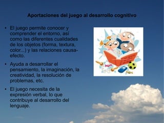 Aportaciones del juego al desarrollo cognitivo

●   El juego permite conocer y
    comprender el entorno, así
    como las diferentes cualidades
    de los objetos (forma, textura,
    color...) y las relaciones causa-
    efecto.
●   Ayuda a desarrollar el
    pensamiento, la imaginación, la
    creatividad, la resolución de
    problemas, etc.
●   El juego necesita de la
    expresión verbal, lo que
    contribuye al desarrollo del
    lenguaje.
 