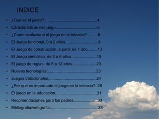 INDICE
●   ¿Que es el juego?................................................4
●   Características del juego......................................6
●   ¿Como evoluciona el juego en la infancia?..........8
●   El Juego funcional, 0 a 2 años..............................9
●   El Juego de construcción, a partir de 1 año.........13
●   El Juego simbólico, de 2 a 6 años.......................15
●   El juego de reglas, de 6 a 12 años......................20
●   Nuevas tecnologías.............................................23
●   Juegos tradicionales............................................24
●   ¿Por qué es importante el juego en la infancia?..26
●   El juego en la educación......................................31
●   Recomendaciones para los padres......................33
●   Bibliografia/webgrafia............................................35
 