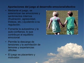 Aportaciones del juego al desarrollo emocional/afectivo
●   Mediante el juego, se
    exteriorizan las emociones y
    sentimientos internos
    (frustración, agresividad,
    tristeza, etc.) ayudando a su
    regulación.
●   Fomenta la autoestima y la
    auto-confianza, lo que
    contribuye al equilibrio
    emocional.
●   Permite la descarga de
    tensiones y la asimilación de
    temores y experiencias
    difíciles
●   El juego es placentero y
    motivador.
 