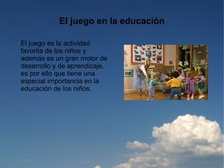 El juego en la educación

El juego es la actividad
favorita de los niños y
además es un gran motor de
desarrollo y de aprendizaje,
es por ello que tiene una
especial importancia en la
educación de los niños.
 