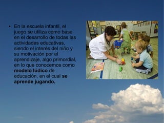 ●   En la escuela infantil, el
    juego se utiliza como base
    en el desarrollo de todas las
    actividades educativas,
    siendo el interés del niño y
    su motivación por el
    aprendizaje, algo primordial,
    en lo que conocemos como
    modelo lúdico de
    educación, en el cual se
    aprende jugando.
 
