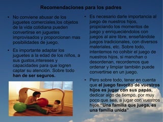 Recomendaciones para los padres
●   No conviene abusar de los            ●   Es necesario darle importancia al
    juguetes comerciales,los objetos         juego de nuestros hijos,
    de la vida cotidiana pueden              propiciando los momentos de
    convertirse en juguetes                  juego y enriqueciéndolos con
    improvisados y proporcionan mas          juegos al aire libre, enseñándole
    posibilidades de juego.                  juegos tradicionales, con diversos
                                             materiales, etc. Sobre todo,
●   Es importante adaptar los                intentemos no cohibir el juego de
    juguetes a la edad de los niños, a       nuestros hijos, si manchan o
    sus gustos,intereses y                   desordenan, recordemos que
    capacidades para que logren              ordenar y limpiar también puede
    captar su atención. Sobre todo           convertirse en un juego.
    han de ser seguros.
                                         ●   Pero sobre todo, tener en cuenta
                                             que el juego favorito de vuestros
                                             hijos es jugar con sus papás,
                                             dedicar algo de tiempo, por muy
                                             poco que sea, a jugar con vuestros
                                             hijos.“Una familia que juega, es
                                             una familia unida”
 