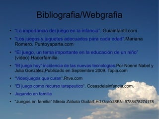 Bibliografia/Webgrafia
●   “La importancia del juego en la infancia”. Guiainfantil.com.
●   “Los juegos y juguetes adecuados para cada edad”.Mariana
    Romero. Puntoyaparte.com
●   “El juego, un tema importante en la educación de un niño”
    (video).Hacerfamilia.
●   “El juego hoy” incidencia de las nuevas tecnologías.Por Noemí Nabel y
    Julia González,Publicado en Septiembre 2009. Topia.com
●   “Videojuegos que curan“.Rtve.com
●   “El juego como recurso terapeutico“. Cosasdelainfancia.com.
●   Jugando en familia
●   “Juegos en familia” Mireia Zabala Guitart,Ed Graó.ISBN: 9788478274178
 