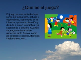 ¿Que es el juego?
El juego es una actividad que
surge de forma libre, natural y
espontánea, sobre todo en la
infancia y provoca diversión y
disfrute a quien lo práctica, ya
sean niños o adultos. Cuando
se juega se desarrollan
aspectos tanto físicos, como
psicológicos,sociales,afectivos,
intelectuales, etc...
 