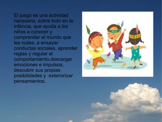 El juego es una actividad
necesaria, sobre todo en la
infancia, que ayuda a los
niños a conocer y
comprender el mundo que
les rodea, a ensayar
conductas sociales, aprender
reglas y regular el
comportamiento,descargar
emociones e impulsos,
descubrir sus propias
posibilidades y exteriorizar
pensamientos.
 