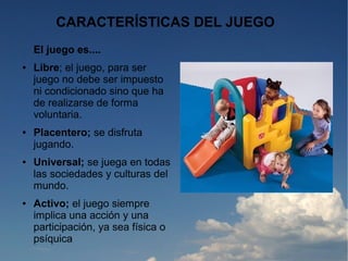 CARACTERÍSTICAS DEL JUEGO
    El juego es....
●   Libre; el juego, para ser
    juego no debe ser impuesto
    ni condicionado sino que ha
    de realizarse de forma
    voluntaria.
●   Placentero; se disfruta
    jugando.
●   Universal; se juega en todas
    las sociedades y culturas del
    mundo.
●   Activo; el juego siempre
    implica una acción y una
    participación, ya sea física o
    psíquica
 
