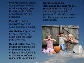 ●   Innato; jugamos desde      ●   Compensador de
    que nacemos, es una            desigualdades,integrador y
    conducta que surge en          rehabilitador; el juego es
    la infancia de forma           adaptable y permite la
    espontánea, sin ser            participación de niños y niñas
    aprendida.                     de diferentes edades, sexos,
●   Gratuito; puede                culturas,etc.
    realizarse con o sin
    algún material u objeto.
●   Autotélico; implica un
    fín en sí mismo, se
    juega solo por jugar,
    para divertirse.
●   Socializador; favorece
    las relaciones sociales,
    el conocimento del
    entorno,la resolución de
    conflictos, enseña a
    respetar las normas,etc.
 