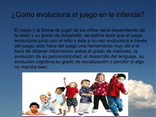 ¿Como evoluciona el juego en la infancia?

El juego y la forma de jugar de los niños varía dependiendo de
la edad y su grado de desarrollo, se podría decir que el juego
evoluciona junto con el niño y éste a su vez evoluciona a través
del juego, esto hace del juego una herramienta muy útil a la
hora de obtener información sobre el grado de madurez, la
evolución de su psicomotricidad, el desarrollo del lenguaje, su
evolución cognitiva,su grado de socialización o percibir si algo
no marcha bien.
 