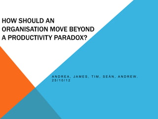 HOW SHOULD AN
ORGANISATION MOVE BEYOND
A PRODUCTIVITY PARADOX?




             ANDREA, JAMES, TIM, SEÁN, ANDREW.
             25/10/12
 