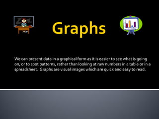 We can present data in a graphical form as it is easier to see what is going
on, or to spot patterns, rather than looking at raw numbers in a table or in a
spreadsheet. Graphs are visual images which are quick and easy to read.
 