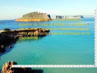 Regles
• Les podem trobar en la part esquerra i
  superior de l’àrea de treball. Les utilitzem
  per mostrar i ajustar de manera precisa la
  mida dels objectes que es col·loquen en la
  diapositiva.
 