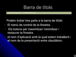 Barra de títols

    Podem trobar tres parts a la barra de títols:
-    El menú de control de la finestra.
-     Els botons per maximitzar/ minimitzar /
     restaurar la finestra.
-    el nom d’aplicació amb la qual estem treballant i
     el nom de la presentació entre claudàtors.
 
