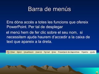 Barra de menús

Ens dóna accés a totes les funcions que ofereix
PowerPoint. Per tal de desplegar
el menú hem de fer clic sobre el seu nom, si
necessitem ajuda haurem d’accedir a la caixa de
text que apareix a la dreta.
 