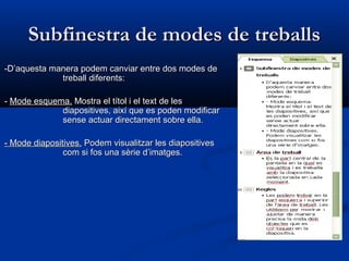 Subfinestra de modes de treballs
-D’aquesta manera podem canviar entre dos modes de
             treball diferents:

- Mode esquema. Mostra el títol i el text de les
             diapositives, així que es poden modificar
             sense actuar directament sobre ella.

- Mode diapositives. Podem visualitzar les diapositives
               com si fos una sèrie d’imatges.
 