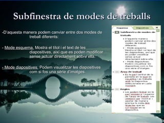 Subfinestra de modes de treballs
-D’aquesta manera podem canviar entre dos modes de
             treball diferents:

- Mode esquema. Mostra el títol i el text de les
             diapositives, així que es poden modificar
             sense actuar directament sobre ella.

- Mode diapositives. Podem visualitzar les diapositives
               com si fos una sèrie d’imatges.
 