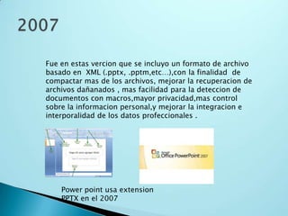 Fue en estas vercion que se incluyo un formato de archivo
basado en XML (.pptx, .pptm,etc…),con la finalidad de
compactar mas de los archivos, mejorar la recuperacion de
archivos dañanados , mas facilidad para la deteccion de
documentos con macros,mayor privacidad,mas control
sobre la informacion personal,y mejorar la integracion e
interporalidad de los datos profeccionales .
Power point usa extension
PPTX en el 2007