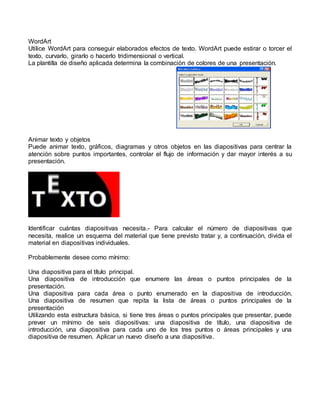 WordArt
Utilice WordArt para conseguir elaborados efectos de texto. WordArt puede estirar o torcer el
texto, curvarlo, girarlo o hacerlo tridimensional o vertical.
La plantilla de diseño aplicada determina la combinación de colores de una presentación.




Animar texto y objetos
Puede animar texto, gráficos, diagramas y otros objetos en las diapositivas para centrar la
atención sobre puntos importantes, controlar el flujo de información y dar mayor interés a su
presentación.




Identificar cuántas diapositivas necesita.- Para calcular el número de diapositivas que
necesita, realice un esquema del material que tiene previsto tratar y, a continuación, divida el
material en diapositivas individuales.

Probablemente desee como mínimo:

Una diapositiva para el título principal.
Una diapositiva de introducción que enumere las áreas o puntos principales de la
presentación.
Una diapositiva para cada área o punto enumerado en la diapositiva de introducción.
Una diapositiva de resumen que repita la lista de áreas o puntos principales de la
presentación
Utilizando esta estructura básica, si tiene tres áreas o puntos principales que presentar, puede
prever un mínimo de seis diapositivas: una diapositiva de título, una diapositiva de
introducción, una diapositiva para cada uno de los tres puntos o áreas principales y una
diapositiva de resumen. Aplicar un nuevo diseño a una diapositiva.
 