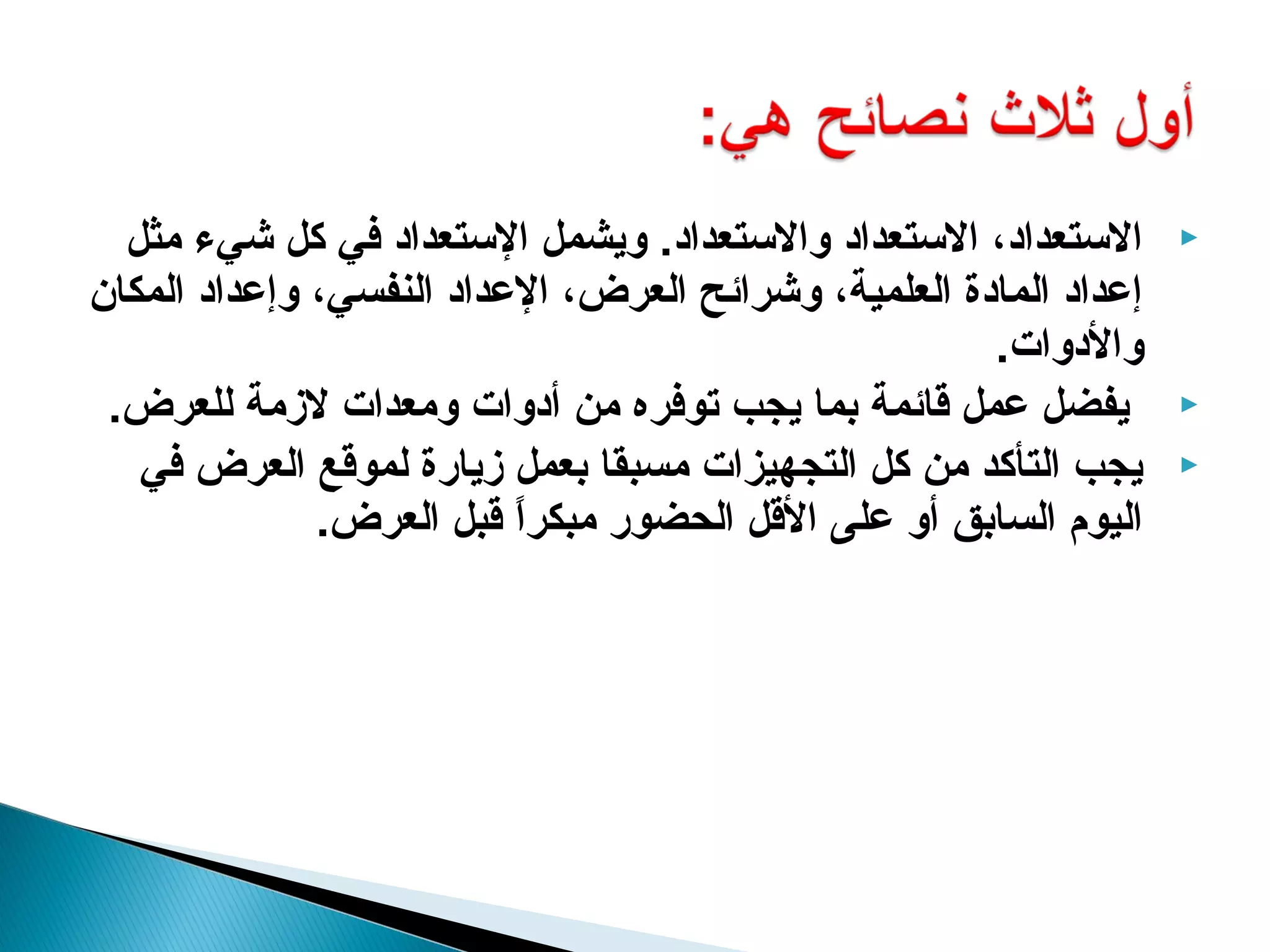 ‫الستعداد، الستعداد والستعداد. ويشمل الستعداد في كل شيء مثل‬       ‫‪‬‬
‫إعداد المادة العلمية، وشرائح العرض، العداد النفسي، وإعداد المكان‬
                                                      ‫والدوات.‬
 ‫يفضل عمل قائمة بما يجب توفره من أدوات ومعدات لزمة للعرض.‬          ‫‪‬‬

   ‫يجب التأكد من كل التجهيزات مسبقا بعمل زيارة لموقع العرض في‬      ‫‪‬‬
              ‫اليوم السابق أو على القل الحضور مبكرا قبل العرض.‬
                          ‫ ً‬
 