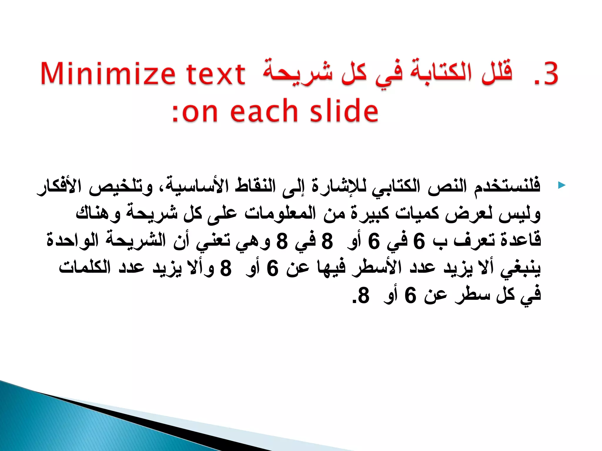 ‫كفلنستخدم النص الكتابي للاشارة إلى النقاط الساسية، وتلخيص الكفكار‬   ‫‪‬‬

      ‫وليس لعرض كميات كبيرة من المعلومات على كل اشريحة وهناك‬
 ‫قاعدة تعرف ب 6 كفي 6 أو 8 كفي 8 وهي تعني أن الشريحة الواحدة‬
   ‫ينبغي أل يزيد عدد السطر كفيها عن 6 أو 8 وأل يزيد عدد الكلمات‬
                                        ‫كفي كل سطر عن 6 أو 8.‬
 