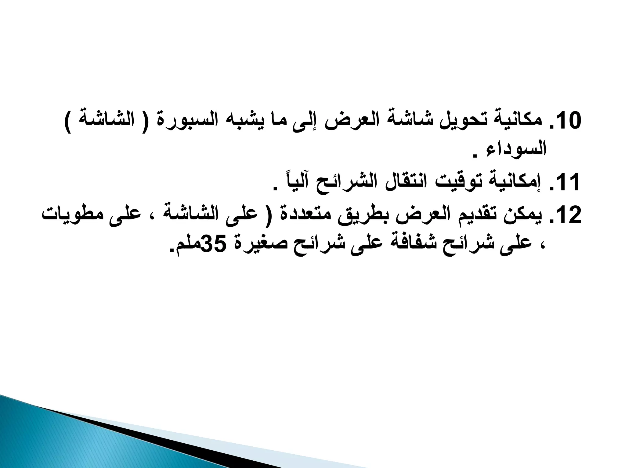 ‫01. مكانية تحويل شاشة العرض إلى ما يشبه السبورة ) الشاشة (‬
                                                     ‫السوداء .‬
                          ‫11. إمكانية توقيت انتقا ل الشرائح آليا .‬
                            ‫ ً‬
‫21. يمكن تقديم العرض بطريق متعددة ) على الشاشة ، على مطويات‬
              ‫، على شرائح شفافة على شرائح صغيرة 53ملم.‬
 