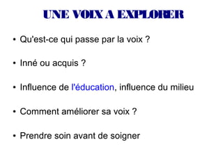 UNE VOIX A EXPLORER
●   Qu'est-ce qui passe par la voix ?

●   Inné ou acquis ?

●   Influence de l'éducation, influence du milieu

●   Comment améliorer sa voix ?

●   Prendre soin avant de soigner
 