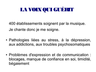 LA VOIX QUI GUÉRIT

    400 établissements soignent par la musique.
    Je chante donc je me soigne.

●   Pathologies liées au stress, à la dépression,
    aux addictions, aux troubles psychosomatiques

●   Problèmes d'expression et de communication :
    blocages, manque de confiance en soi, timidité,
    bégaiement
 
